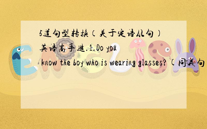 5道句型转换（关于定语从句）英语高手进.1.Do you know the boy who is wearing glasses?(同义句）Do you know the boy_____ _____?2.I like the girl who is in red(对画线部分提问）_______ _______do you like?3.We like the music th