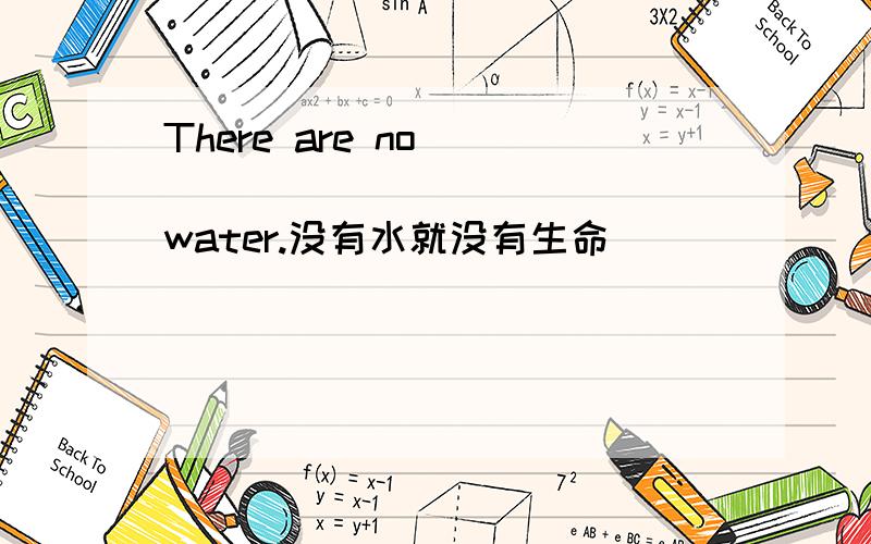 There are no ____ ____ _____water.没有水就没有生命