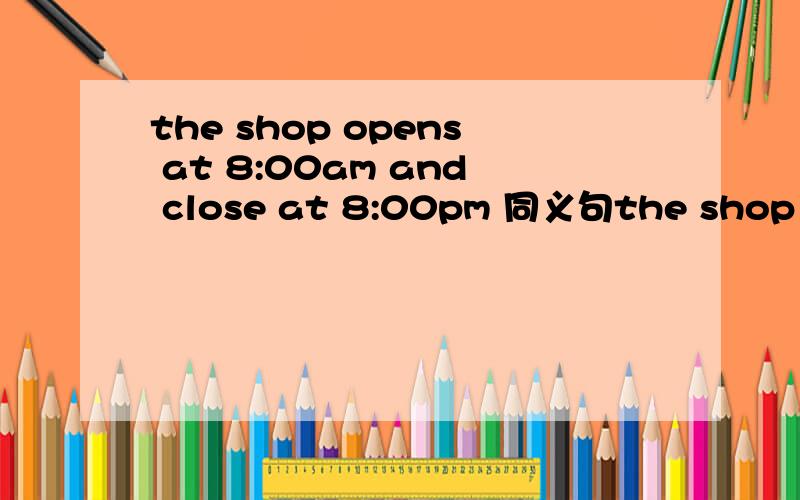 the shop opens at 8:00am and close at 8:00pm 同义句the shop has ()()()12 hours a day.