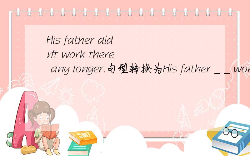 His father didn't work there any longer.句型转换为His father ＿ ＿ worked there.