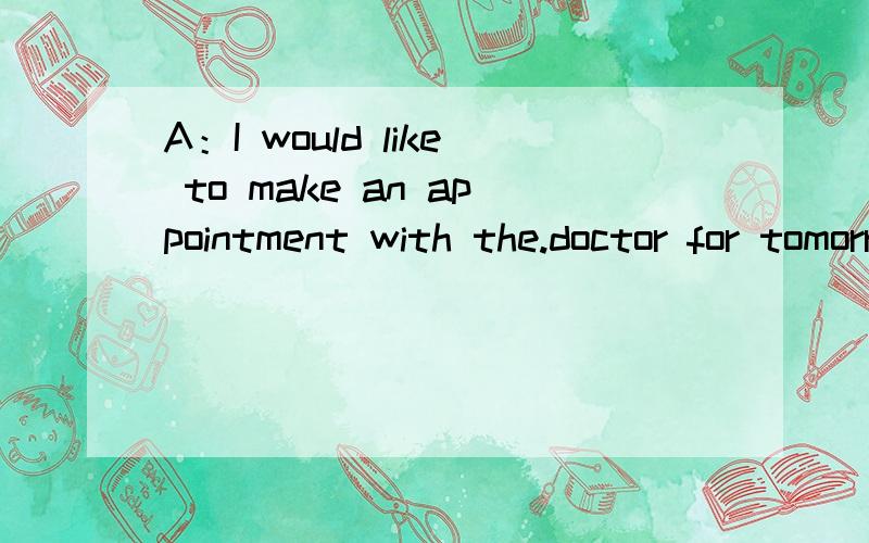 A：I would like to make an appointment with the.doctor for tomorrow.B：(Unfortunate,he is completely booked).the only.time available to him is the day after tomorrow.Unfortunate,he is totally taken
