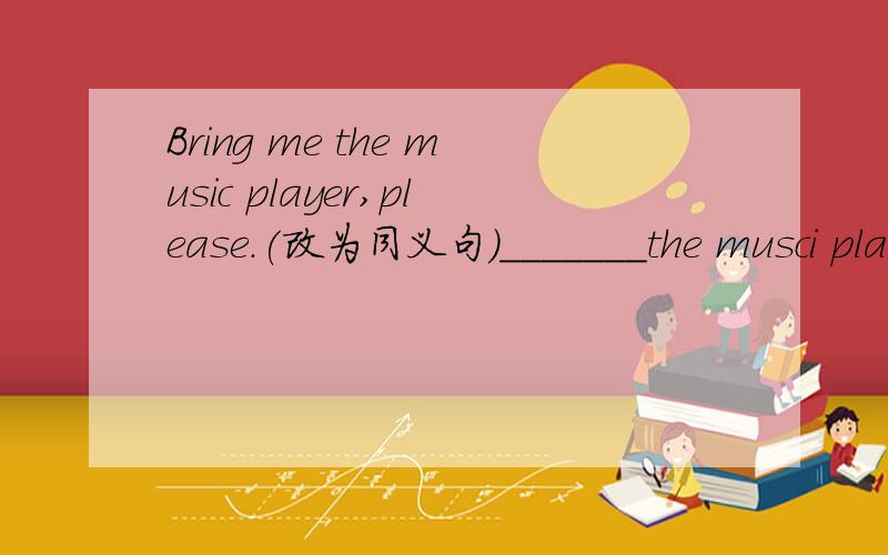 Bring me the music player,please.(改为同义句）_______the musci player_______me,please.