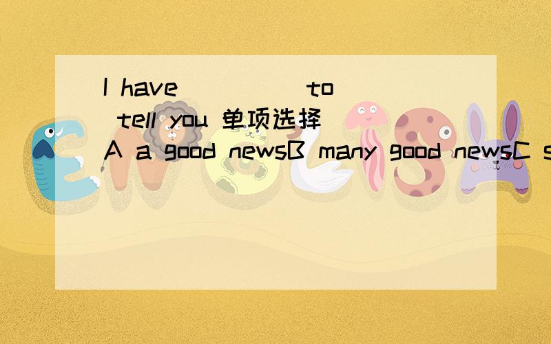 I have ____ to tell you 单项选择A a good newsB many good newsC some good newsD some good new