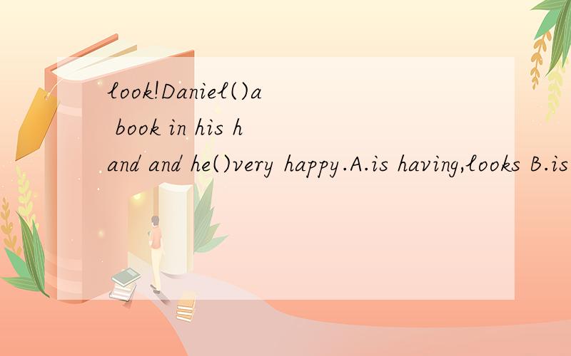 look!Daniel()a book in his hand and he()very happy.A.is having,looks B.is having,is looking