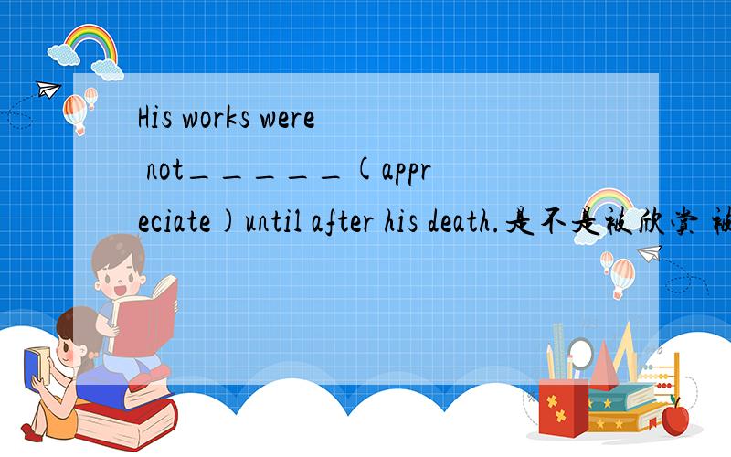 His works were not_____(appreciate)until after his death.是不是被欣赏 被动语态