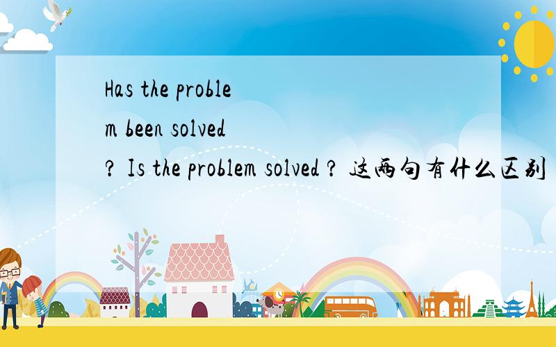Has the problem been solved ? Is the problem solved ? 这两句有什么区别 第二句对不对?