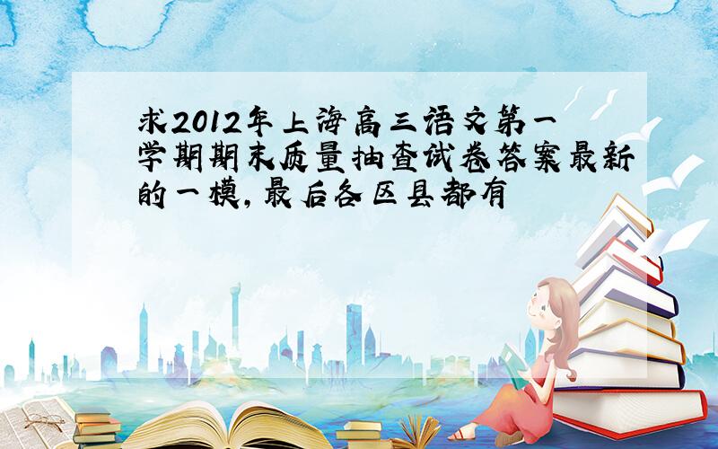 求2012年上海高三语文第一学期期末质量抽查试卷答案最新的一模,最后各区县都有