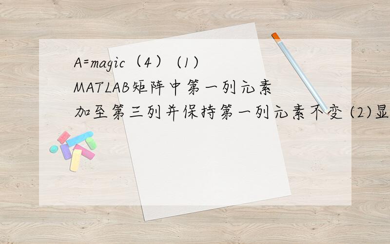 A=magic（4） (1)MATLAB矩阵中第一列元素加至第三列并保持第一列元素不变 (2)显示A中元素的最大值和最小值这个是我们MATLAB的一道习题,我对此一点都不了解,