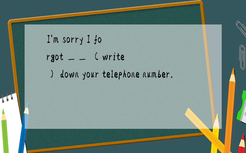 I'm sorry I forgot __ (write) down your telephone number.