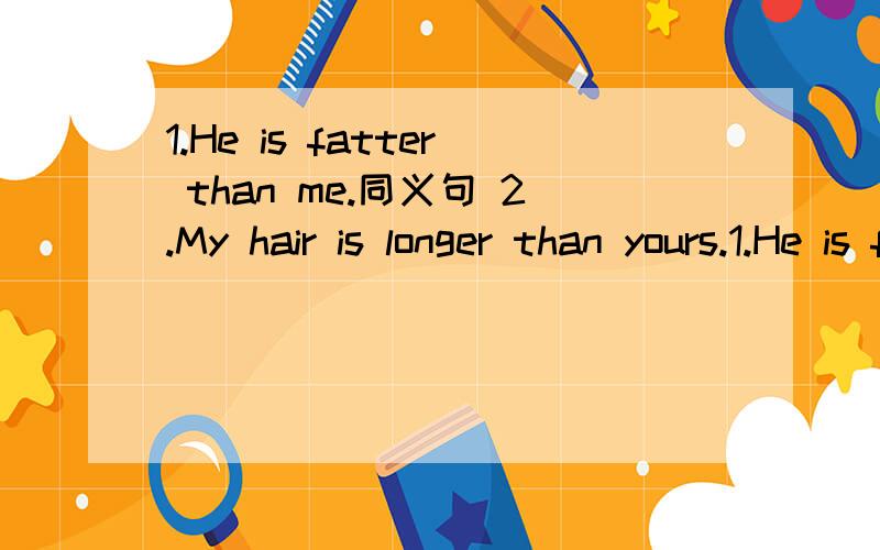 1.He is fatter than me.同义句 2.My hair is longer than yours.1.He is fatter than ____ ____ .2.My hair is longer than ____ ____