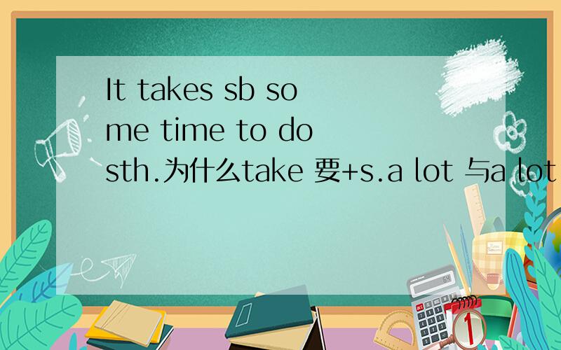 It takes sb some time to do sth.为什么take 要+s.a lot 与a lot of 的区别.