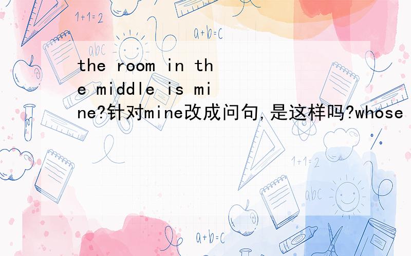 the room in the middle is mine?针对mine改成问句,是这样吗?whose room is in the middle?