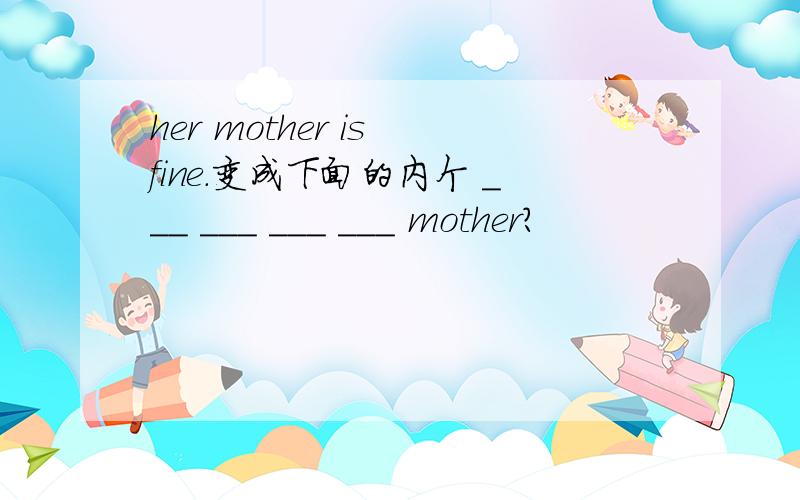 her mother is fine.变成下面的内个 ___ ___ ___ ___ mother?