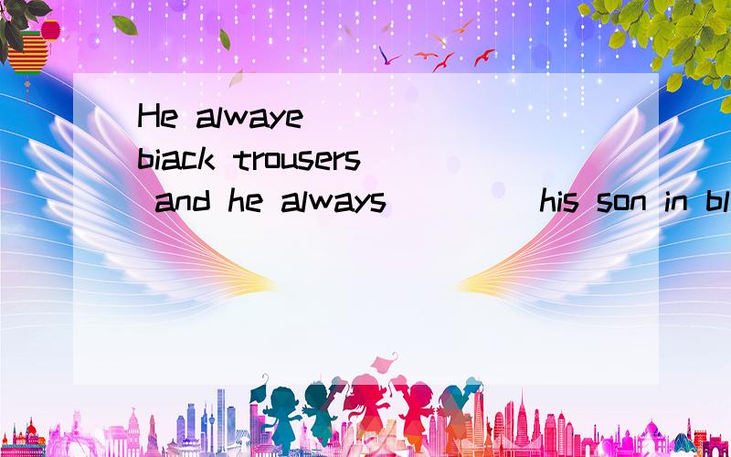 He alwaye____ biack trousers and he always ____his son in black