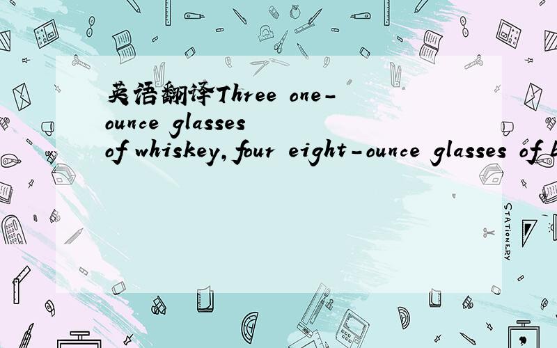 英语翻译Three one-ounce glasses of whiskey,four eight-ounce glasses of beer这句话怎么翻译呢?