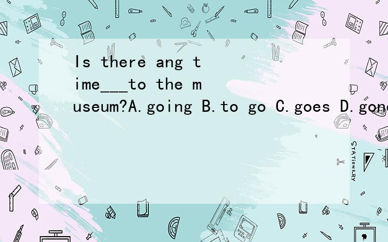 Is there ang time___to the museum?A.going B.to go C.goes D.gone