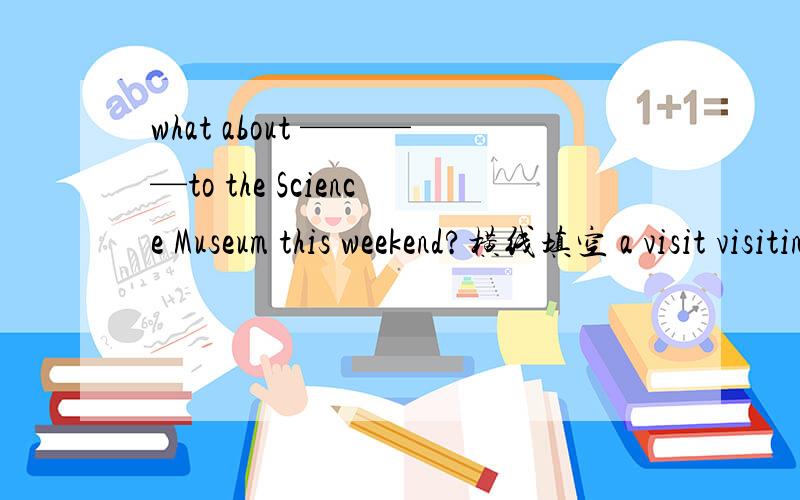 what about ————to the Science Museum this weekend?横线填空 a visit visiting