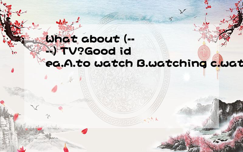 What about (----) TV?Good idea.A.to watch B.watching c.watch D.watches.我又来了,