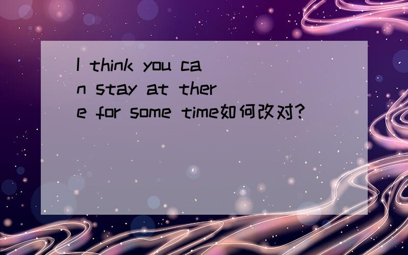 I think you can stay at there for some time如何改对?