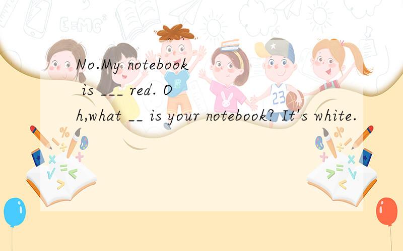 No.My notebook is ___ red. Oh,what __ is your notebook? It's white.
