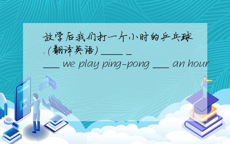 放学后我们打一个小时的乒乓球.(翻译英语) ____ ____ we play ping-pong ___ an hour