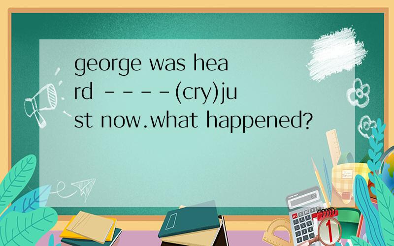 george was heard ----(cry)just now.what happened?