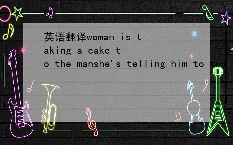 英语翻译woman is taking a cake to the manshe's telling him to try it