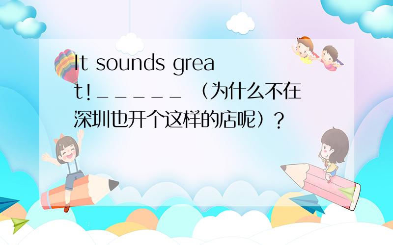 It sounds great!_____ （为什么不在深圳也开个这样的店呢）?