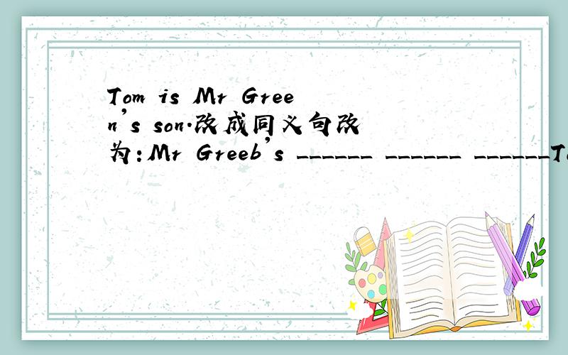 Tom is Mr Green's son.改成同义句改为:Mr Greeb's ______ ______ ______Tom.