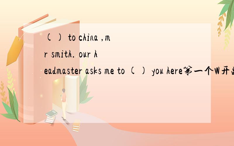 () to china ,mr smith. our headmaster asks me to () you here第一个W开头,第二个m开头