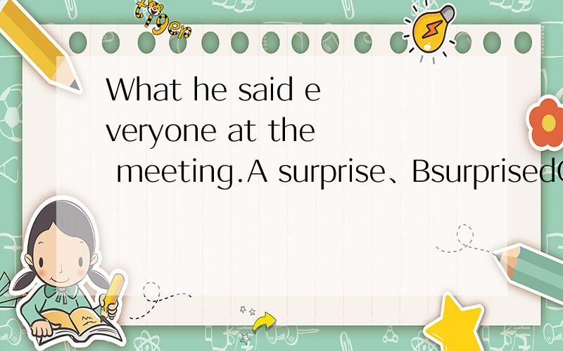What he said everyone at the meeting.A surprise、BsurprisedC.surprisingDwas surprise