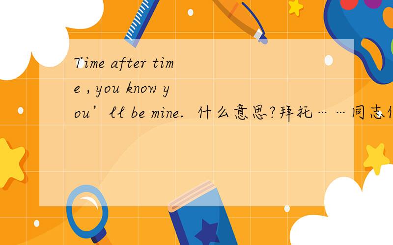 Time after time , you know you’ll be mine.  什么意思?拜托……同志们 速度呀……