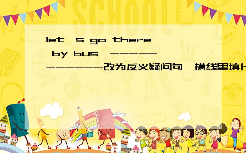 let's go there by bus,----- ------改为反义疑问句,横线里填什么