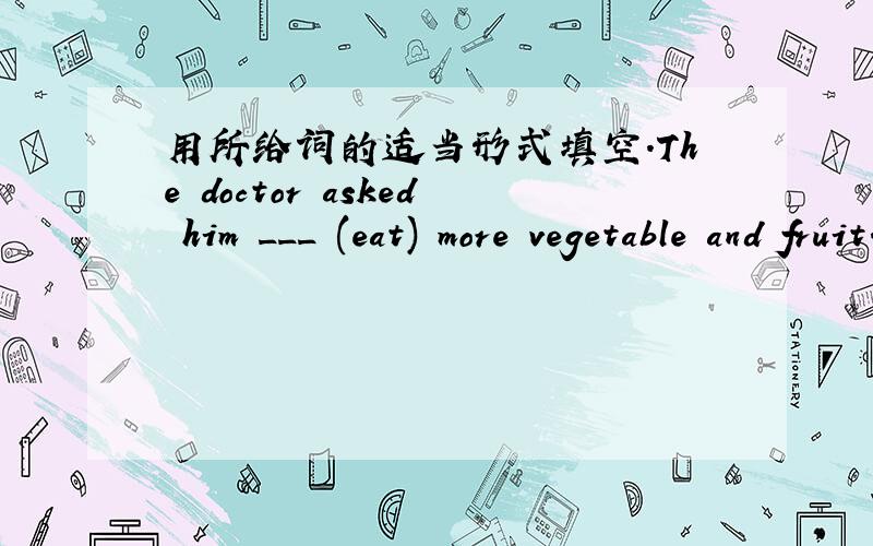用所给词的适当形式填空.The doctor asked him ___ (eat) more vegetable and fruit.