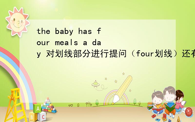 the baby has four meals a day 对划线部分进行提问（four划线）还有就是,为什莫他的语序和平常的题目不一样呢?这样的题目、语序,有什么做题窍门吗?谢谢大家了!回答有限制：------  ------ meals a day -