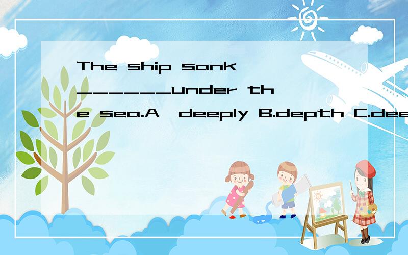 The ship sank ______under the sea.A`deeply B.depth C.deep D.more deep