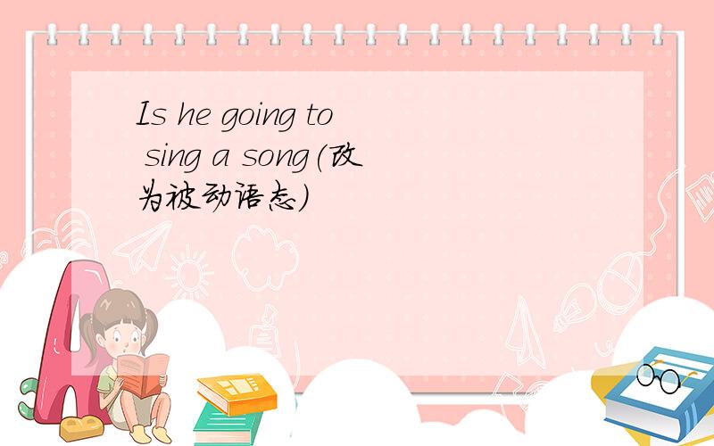 Is he going to sing a song(改为被动语态)