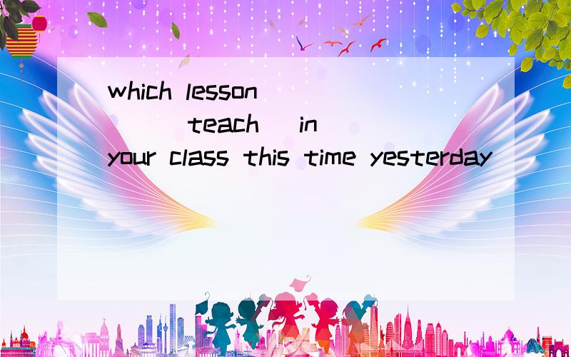 which lesson ( ) (teach) in your class this time yesterday