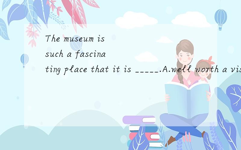 The museum is such a fascinating place that it is _____.A.well worth a visit       B.very worth visitingC.well worth visit         D.much worthy a visit