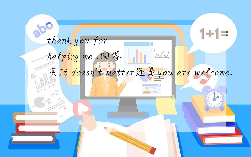 thank you for helping me .回答用It doesn't matter还是you are welcome.
