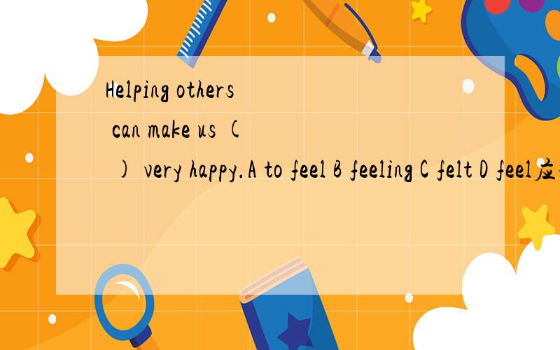 Helping others can make us ( ) very happy.A to feel B feeling C felt D feel应该选什么?为什么?如果好还可以再加分.