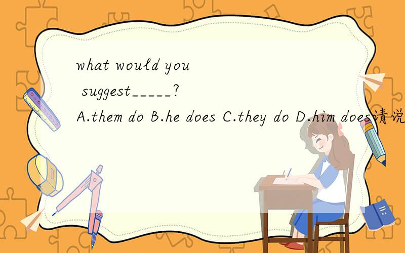 what would you suggest_____?A.them do B.he does C.they do D.him does请说明理由