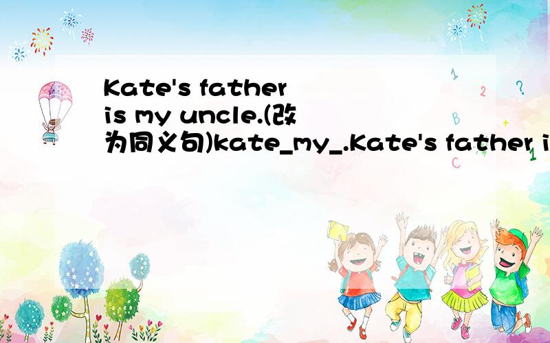 Kate's father is my uncle.(改为同义句)kate_my_.Kate's father is my uncle.(改为同义句)kate _ my _ .