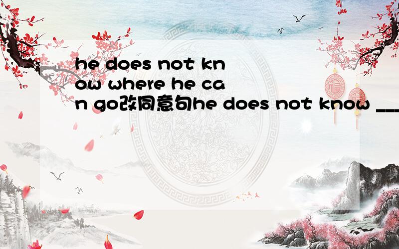 he does not know where he can go改同意句he does not know ____ _____ ______.