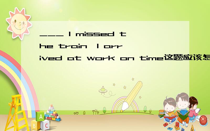 ___ I missed the train,I arrived at work on time这题应该怎么添?