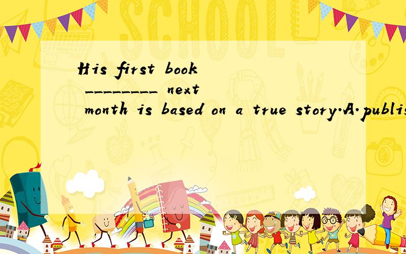 His first book ________ next month is based on a true story.A.published B.to publish C.to be published D.being published