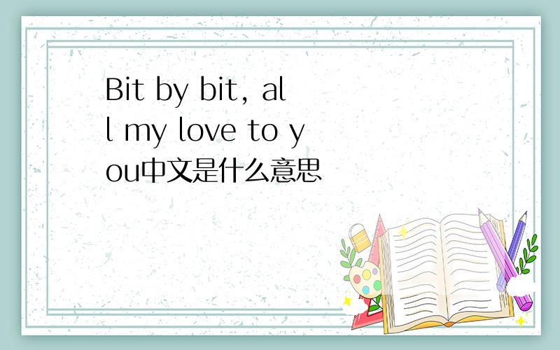 Bit by bit, all my love to you中文是什么意思
