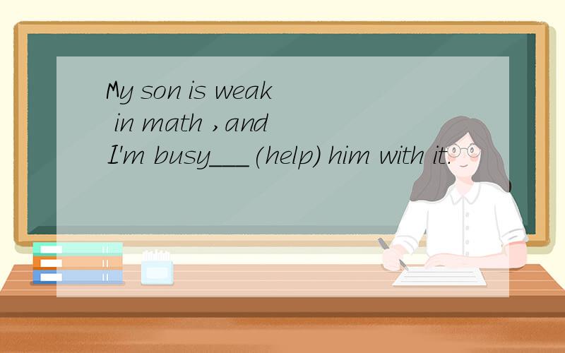 My son is weak in math ,and I'm busy___(help) him with it.