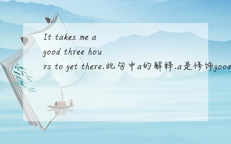 It takes me a good three hours to get there.此句中a的解释.a是修饰good还是hours?