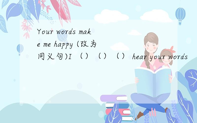 Your words make me happy (改为同义句)I （）（）（） hear your words